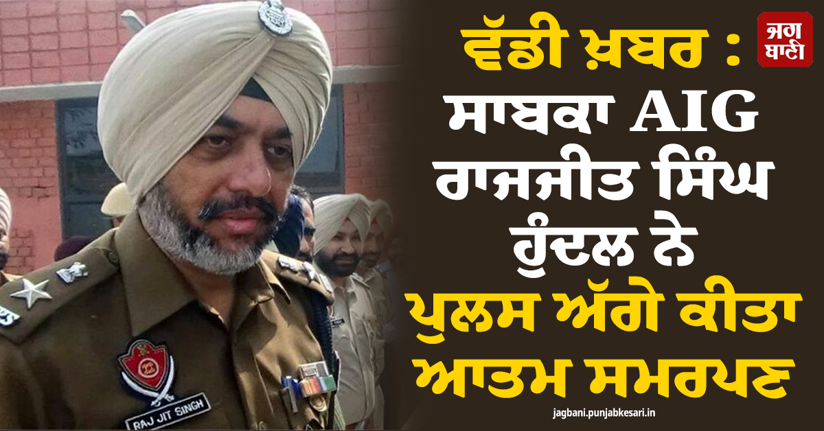ਵੱਡੀ ਖ਼ਬਰ : ਸਾਬਕਾ AIG ਰਾਜਜੀਤ ਸਿੰਘ ਹੁੰਦਲ ਨੇ ਪੁਲਸ ਅੱਗੇ ਕੀਤਾ ਆਤਮ ਸਮਰਪਣ