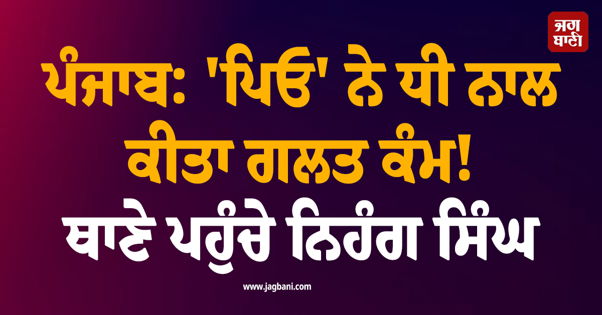 ਪੰਜਾਬ: ''ਪਿਓ'' ਨੇ ਧੀ ਨਾਲ ਕੀਤਾ ਗਲਤ ਕੰਮ! ਥਾਣੇ ਪਹੁੰਚੇ ਨਿਹੰਗ ਸਿੰਘ