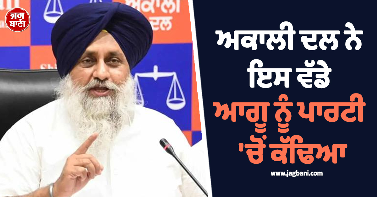 ਅਕਾਲੀ ਦਲ ਨੇ ਇਸ ਵੱਡੇ ਆਗੂ ਨੂੰ ਪਾਰਟੀ 'ਚੋਂ ਕੱਢਿਆ